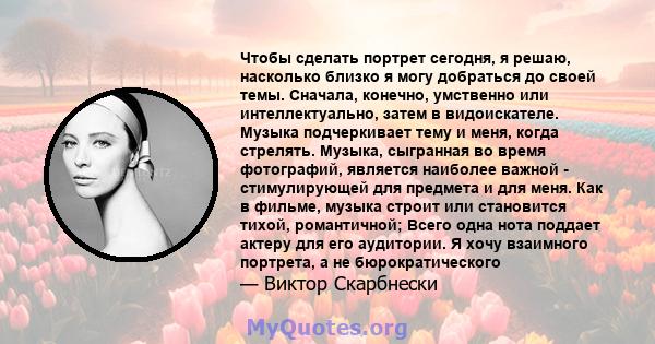 Чтобы сделать портрет сегодня, я решаю, насколько близко я могу добраться до своей темы. Сначала, конечно, умственно или интеллектуально, затем в видоискателе. Музыка подчеркивает тему и меня, когда стрелять. Музыка,