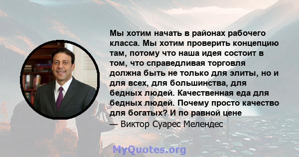 Мы хотим начать в районах рабочего класса. Мы хотим проверить концепцию там, потому что наша идея состоит в том, что справедливая торговля должна быть не только для элиты, но и для всех, для большинства, для бедных