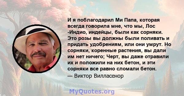 И я поблагодарил Ми Папа, которая всегда говорила мне, что мы, Лос -Индио, индейцы, были как сорняки. Это розы вы должны были поливать и придать удобрениям, или они умрут. Но сорняки, коренные растения, вы дали им нет