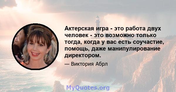 Актерская игра - это работа двух человек - это возможно только тогда, когда у вас есть соучастие, помощь, даже манипулирование директором.