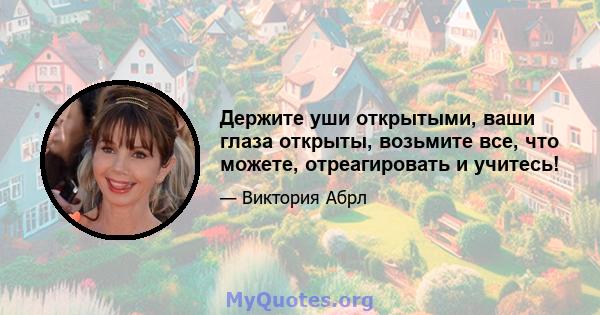 Держите уши открытыми, ваши глаза открыты, возьмите все, что можете, отреагировать и учитесь!