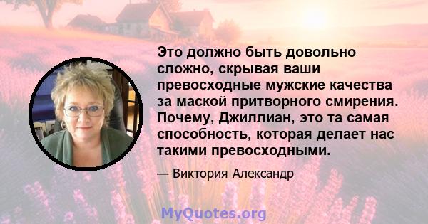 Это должно быть довольно сложно, скрывая ваши превосходные мужские качества за маской притворного смирения. Почему, Джиллиан, это та самая способность, которая делает нас такими превосходными.