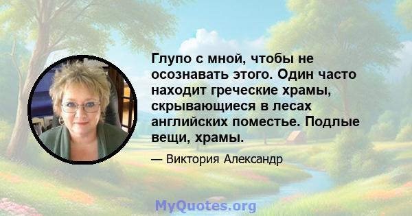 Глупо с мной, чтобы не осознавать этого. Один часто находит греческие храмы, скрывающиеся в лесах английских поместье. Подлые вещи, храмы.