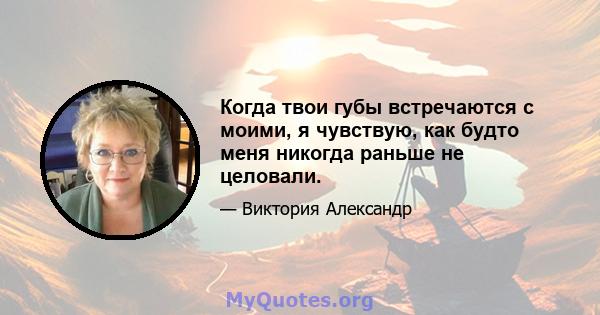 Когда твои губы встречаются с моими, я чувствую, как будто меня никогда раньше не целовали.