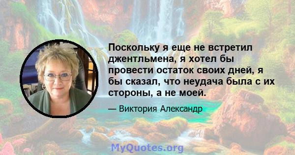 Поскольку я еще не встретил джентльмена, я хотел бы провести остаток своих дней, я бы сказал, что неудача была с их стороны, а не моей.