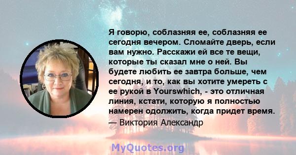 Я говорю, соблазняя ее, соблазняя ее сегодня вечером. Сломайте дверь, если вам нужно. Расскажи ей все те вещи, которые ты сказал мне о ней. Вы будете любить ее завтра больше, чем сегодня, и то, как вы хотите умереть с