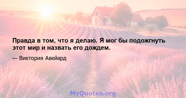 Правда в том, что я делаю. Я мог бы подожгнуть этот мир и назвать его дождем.