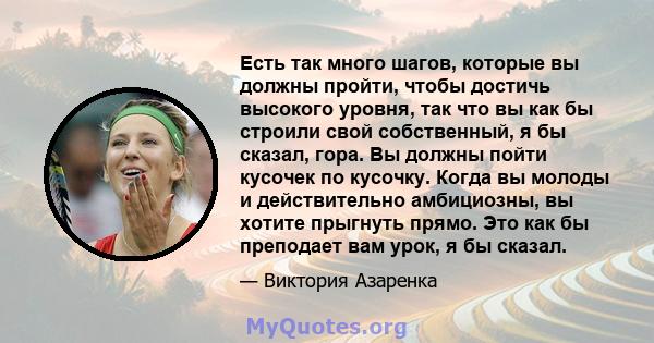 Есть так много шагов, которые вы должны пройти, чтобы достичь высокого уровня, так что вы как бы строили свой собственный, я бы сказал, гора. Вы должны пойти кусочек по кусочку. Когда вы молоды и действительно