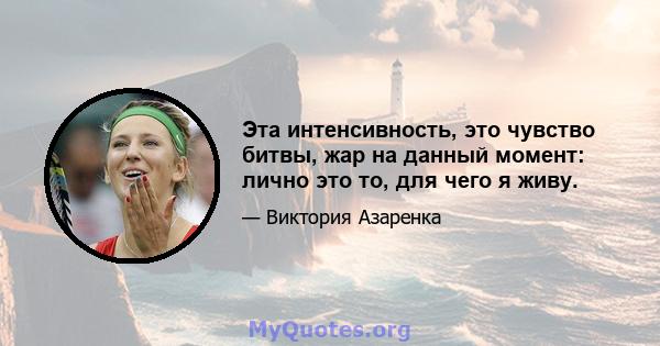 Эта интенсивность, это чувство битвы, жар на данный момент: лично это то, для чего я живу.