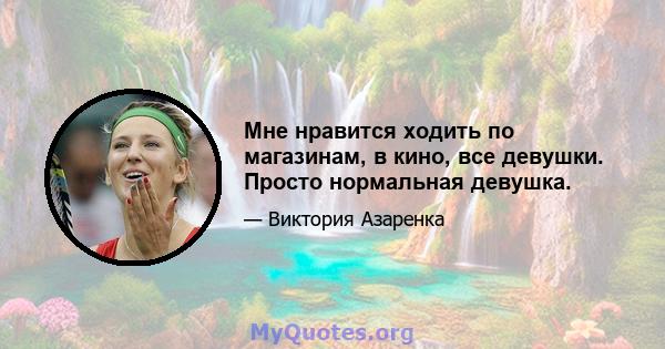 Мне нравится ходить по магазинам, в кино, все девушки. Просто нормальная девушка.