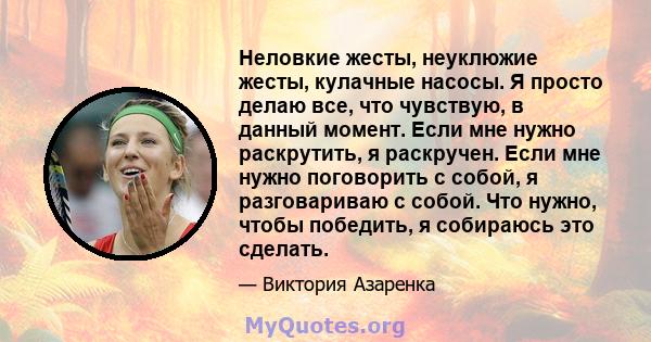 Неловкие жесты, неуклюжие жесты, кулачные насосы. Я просто делаю все, что чувствую, в данный момент. Если мне нужно раскрутить, я раскручен. Если мне нужно поговорить с собой, я разговариваю с собой. Что нужно, чтобы