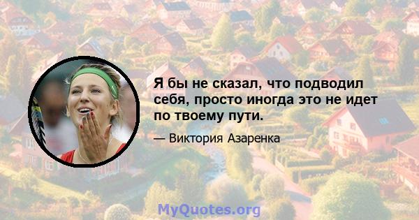 Я бы не сказал, что подводил себя, просто иногда это не идет по твоему пути.