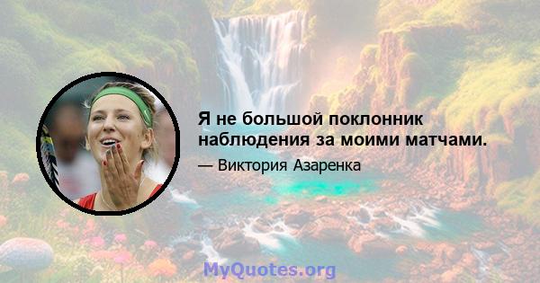 Я не большой поклонник наблюдения за моими матчами.