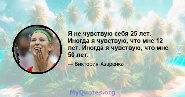 Я не чувствую себя 25 лет. Иногда я чувствую, что мне 12 лет. Иногда я чувствую, что мне 50 лет.