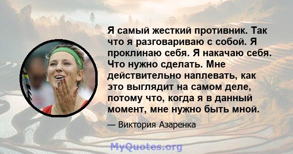 Я самый жесткий противник. Так что я разговариваю с собой. Я проклинаю себя. Я накачаю себя. Что нужно сделать. Мне действительно наплевать, как это выглядит на самом деле, потому что, когда я в данный момент, мне нужно 