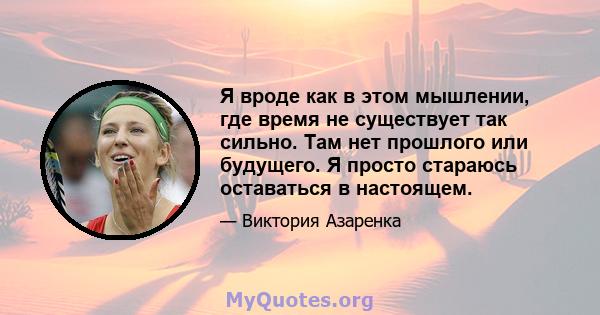 Я вроде как в этом мышлении, где время не существует так сильно. Там нет прошлого или будущего. Я просто стараюсь оставаться в настоящем.