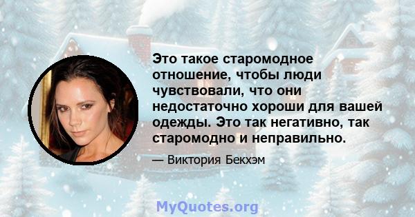 Это такое старомодное отношение, чтобы люди чувствовали, что они недостаточно хороши для вашей одежды. Это так негативно, так старомодно и неправильно.