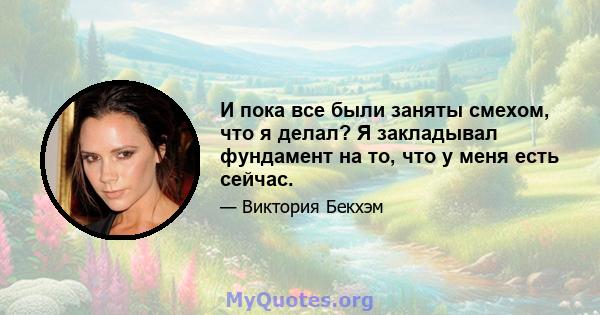 И пока все были заняты смехом, что я делал? Я закладывал фундамент на то, что у меня есть сейчас.