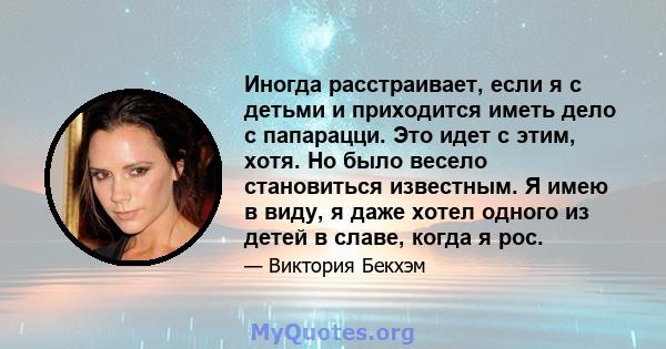 Иногда расстраивает, если я с детьми и приходится иметь дело с папарацци. Это идет с этим, хотя. Но было весело становиться известным. Я имею в виду, я даже хотел одного из детей в славе, когда я рос.