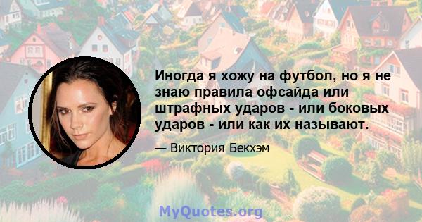 Иногда я хожу на футбол, но я не знаю правила офсайда или штрафных ударов - или боковых ударов - или как их называют.