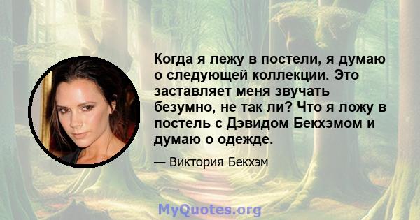 Когда я лежу в постели, я думаю о следующей коллекции. Это заставляет меня звучать безумно, не так ли? Что я ложу в постель с Дэвидом Бекхэмом и думаю о одежде.