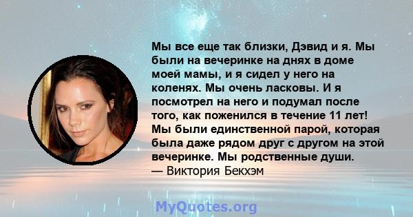 Мы все еще так близки, Дэвид и я. Мы были на вечеринке на днях в доме моей мамы, и я сидел у него на коленях. Мы очень ласковы. И я посмотрел на него и подумал после того, как поженился в течение 11 лет! Мы были