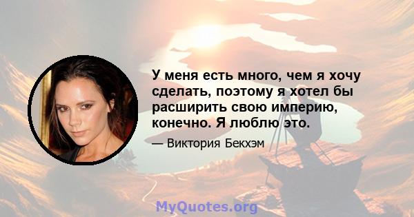 У меня есть много, чем я хочу сделать, поэтому я хотел бы расширить свою империю, конечно. Я люблю это.