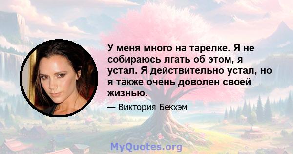 У меня много на тарелке. Я не собираюсь лгать об этом, я устал. Я действительно устал, но я также очень доволен своей жизнью.