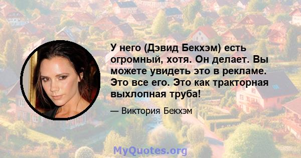 У него (Дэвид Бекхэм) есть огромный, хотя. Он делает. Вы можете увидеть это в рекламе. Это все его. Это как тракторная выхлопная труба!