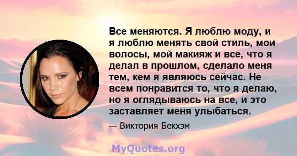 Все меняются. Я люблю моду, и я люблю менять свой стиль, мои волосы, мой макияж и все, что я делал в прошлом, сделало меня тем, кем я являюсь сейчас. Не всем понравится то, что я делаю, но я оглядываюсь на все, и это