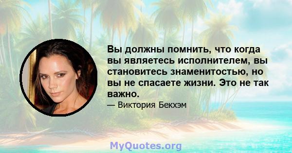 Вы должны помнить, что когда вы являетесь исполнителем, вы становитесь знаменитостью, но вы не спасаете жизни. Это не так важно.