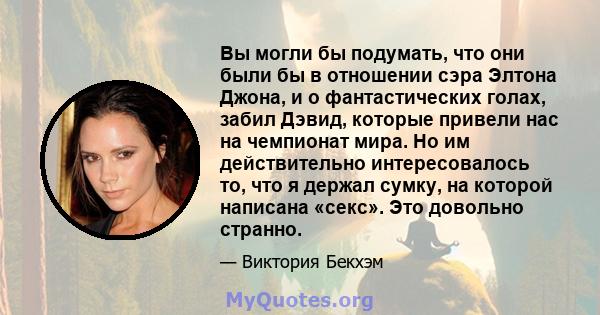 Вы могли бы подумать, что они были бы в отношении сэра Элтона Джона, и о фантастических голах, забил Дэвид, которые привели нас на чемпионат мира. Но им действительно интересовалось то, что я держал сумку, на которой