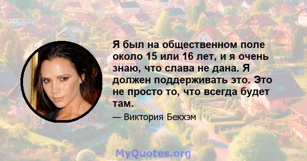 Я был на общественном поле около 15 или 16 лет, и я очень знаю, что слава не дана. Я должен поддерживать это. Это не просто то, что всегда будет там.