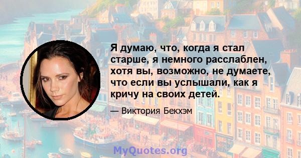 Я думаю, что, когда я стал старше, я немного расслаблен, хотя вы, возможно, не думаете, что если вы услышали, как я кричу на своих детей.