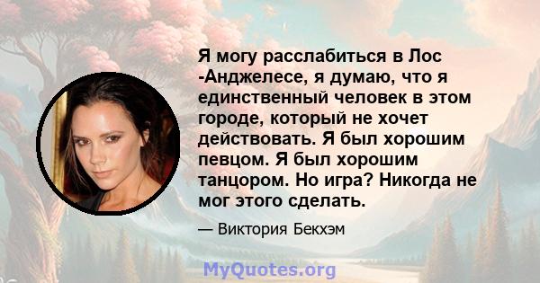 Я могу расслабиться в Лос -Анджелесе, я думаю, что я единственный человек в этом городе, который не хочет действовать. Я был хорошим певцом. Я был хорошим танцором. Но игра? Никогда не мог этого сделать.