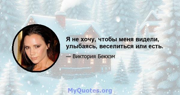 Я не хочу, чтобы меня видели, улыбаясь, веселиться или есть.