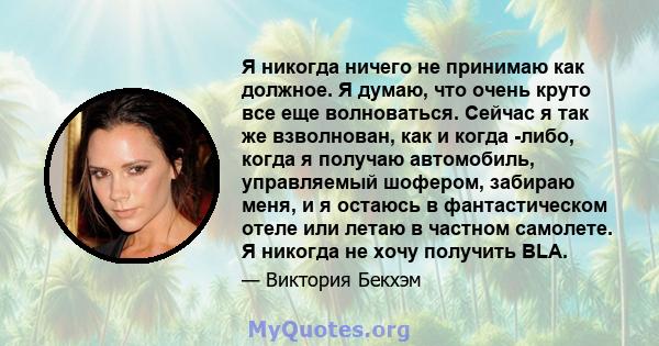 Я никогда ничего не принимаю как должное. Я думаю, что очень круто все еще волноваться. Сейчас я так же взволнован, как и когда -либо, когда я получаю автомобиль, управляемый шофером, забираю меня, и я остаюсь в