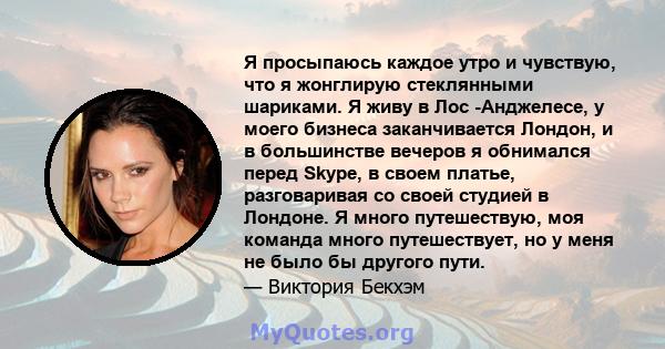 Я просыпаюсь каждое утро и чувствую, что я жонглирую стеклянными шариками. Я живу в Лос -Анджелесе, у моего бизнеса заканчивается Лондон, и в большинстве вечеров я обнимался перед Skype, в своем платье, разговаривая со