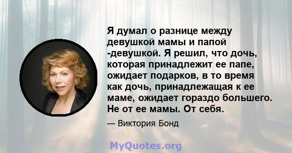 Я думал о разнице между девушкой мамы и папой -девушкой. Я решил, что дочь, которая принадлежит ее папе, ожидает подарков, в то время как дочь, принадлежащая к ее маме, ожидает гораздо большего. Не от ее мамы. От себя.