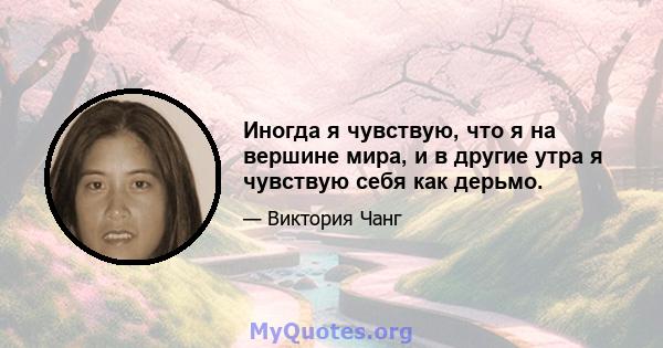 Иногда я чувствую, что я на вершине мира, и в другие утра я чувствую себя как дерьмо.