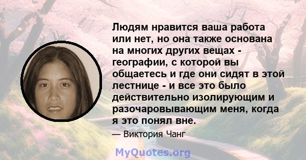 Людям нравится ваша работа или нет, но она также основана на многих других вещах - географии, с которой вы общаетесь и где они сидят в этой лестнице - и все это было действительно изолирующим и разочаровывающим меня,