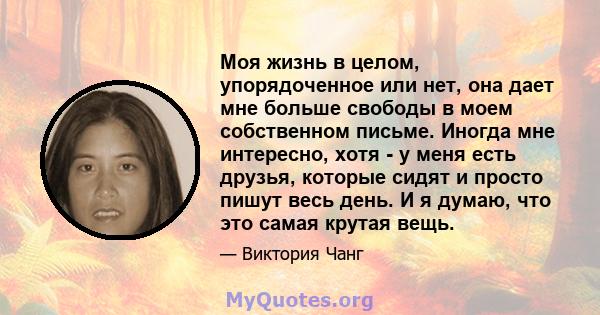 Моя жизнь в целом, упорядоченное или нет, она дает мне больше свободы в моем собственном письме. Иногда мне интересно, хотя - у меня есть друзья, которые сидят и просто пишут весь день. И я думаю, что это самая крутая