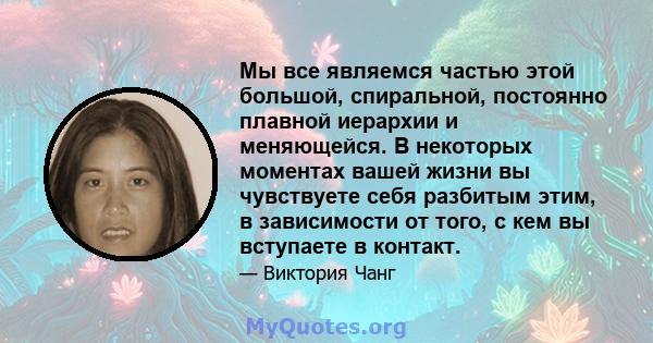 Мы все являемся частью этой большой, спиральной, постоянно плавной иерархии и меняющейся. В некоторых моментах вашей жизни вы чувствуете себя разбитым этим, в зависимости от того, с кем вы вступаете в контакт.