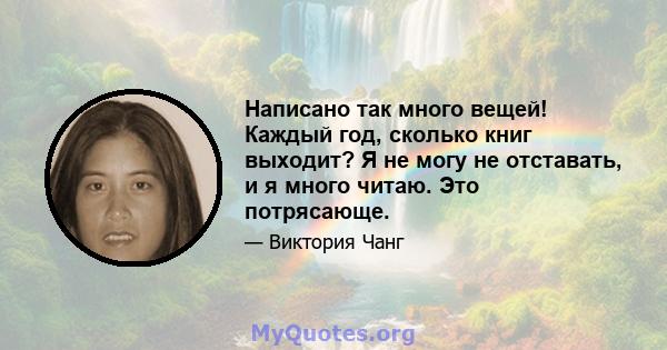 Написано так много вещей! Каждый год, сколько книг выходит? Я не могу не отставать, и я много читаю. Это потрясающе.