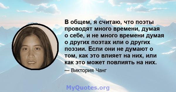 В общем, я считаю, что поэты проводят много времени, думая о себе, и не много времени думая о других поэтах или о других поэзии. Если они не думают о том, как это влияет на них, или как это может повлиять на них.