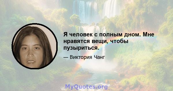 Я человек с полным дном. Мне нравятся вещи, чтобы пузыриться.