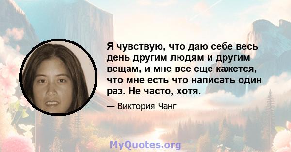 Я чувствую, что даю себе весь день другим людям и другим вещам, и мне все еще кажется, что мне есть что написать один раз. Не часто, хотя.