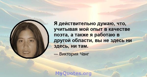 Я действительно думаю, что, учитывая мой опыт в качестве поэта, а также я работаю в другой области, вы не здесь ни здесь, ни там.