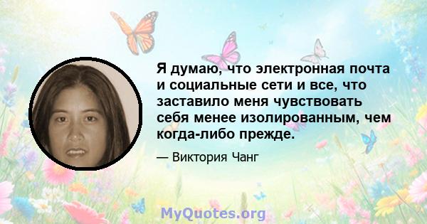 Я думаю, что электронная почта и социальные сети и все, что заставило меня чувствовать себя менее изолированным, чем когда-либо прежде.