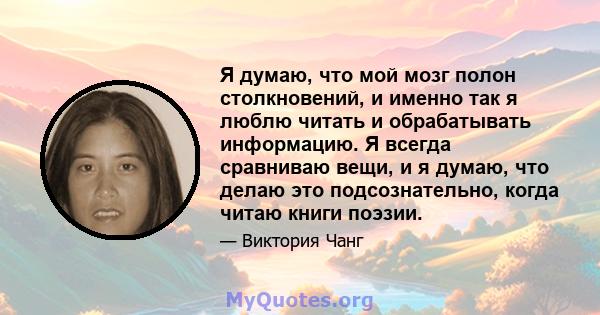 Я думаю, что мой мозг полон столкновений, и именно так я люблю читать и обрабатывать информацию. Я всегда сравниваю вещи, и я думаю, что делаю это подсознательно, когда читаю книги поэзии.